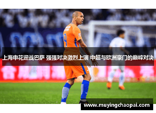 上海申花迎战巴萨 强强对决激烈上演 中超与欧洲豪门的巅峰对决