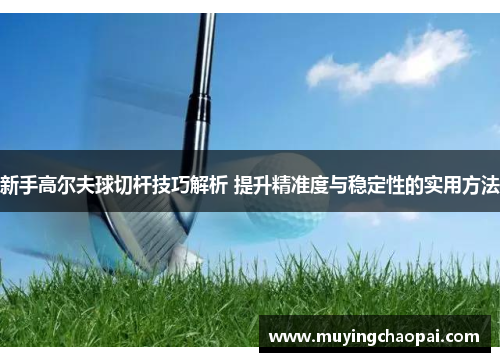 新手高尔夫球切杆技巧解析 提升精准度与稳定性的实用方法